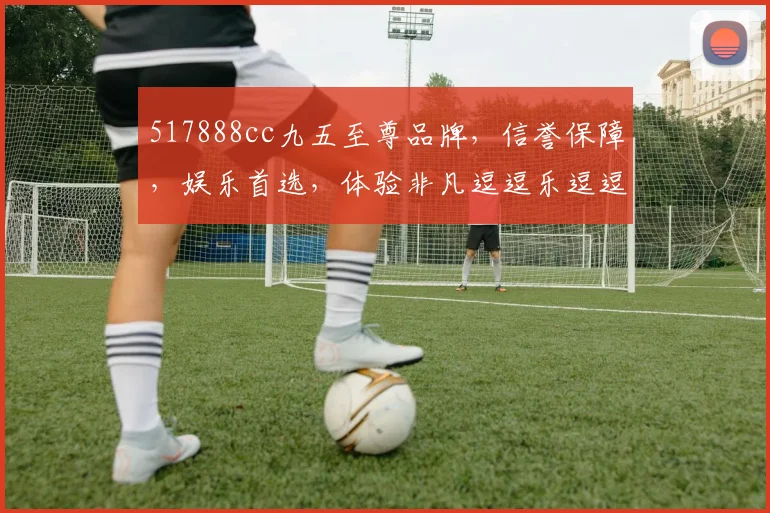 517888cc九五至尊品牌，信誉保障，娱乐首选，体验非凡逗逗乐逗逗赢