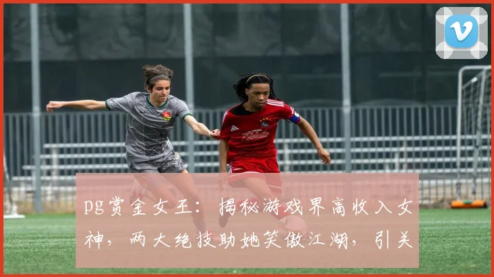 pg赏金女王：揭秘游戏界高收入女神，两大绝技助她笑傲江湖，引关注