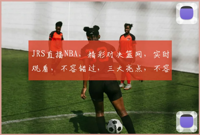 JRS直播NBA，精彩对决篮网，实时观看，不容错过，三大亮点，不容错失