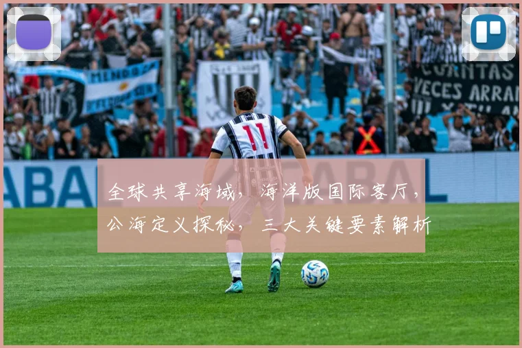全球共享海域，海洋版国际客厅，公海定义探秘，三大关键要素解析