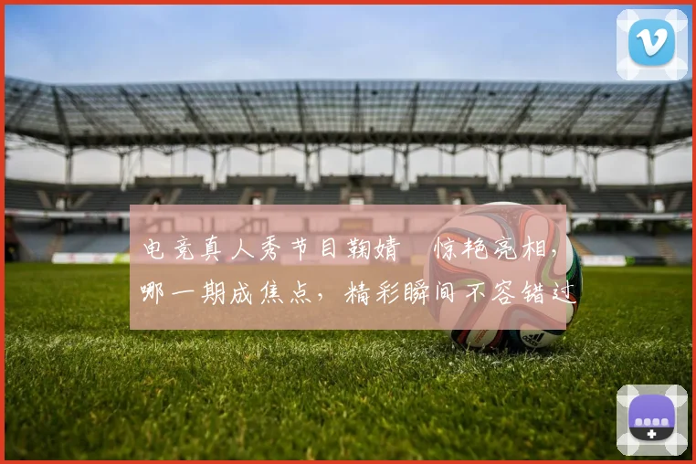 电竞真人秀节目鞠婧祎惊艳亮相，哪一期成焦点，精彩瞬间不容错过，敬请期待